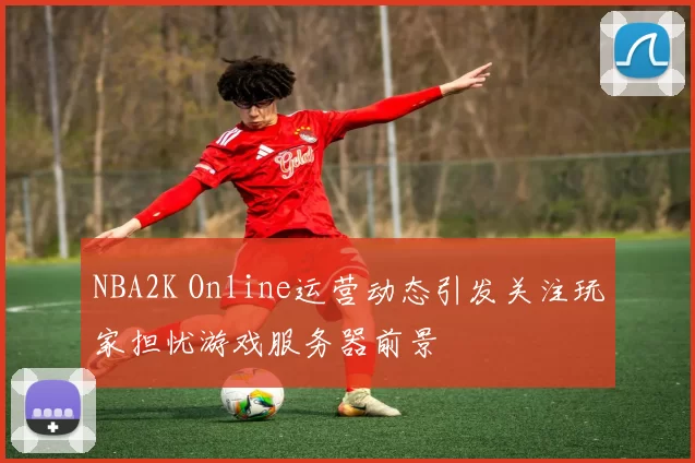 NBA2K Online运营动态引发关注玩家担忧游戏服务器前景