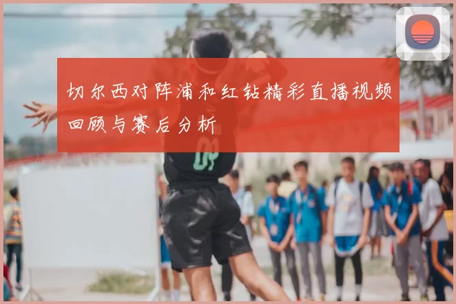 切尔西对阵浦和红钻精彩直播视频回顾与赛后分析