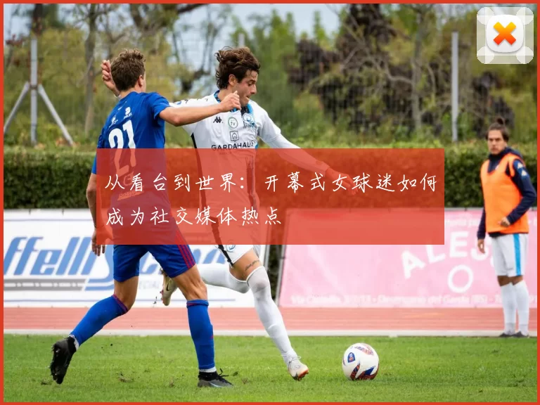从看台到世界：开幕式女球迷如何成为社交媒体热点