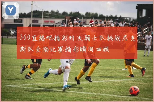 360直播吧精彩对决骑士队挑战尼克斯队全场比赛精彩瞬间回顾