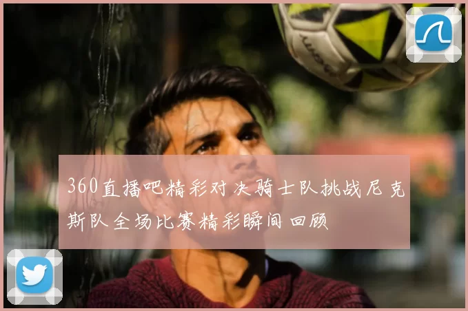 360直播吧精彩对决骑士队挑战尼克斯队全场比赛精彩瞬间回顾