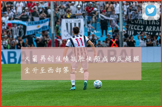 火箭再创佳绩战胜快船成功反超掘金升至西部第三名