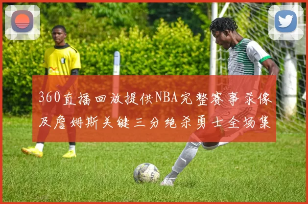 360直播回放提供NBA完整赛事录像及詹姆斯关键三分绝杀勇士全场集锦