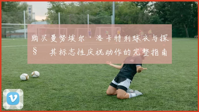 购买曼努埃尔·洛卡特利球衣与探秘其标志性庆祝动作的完整指南