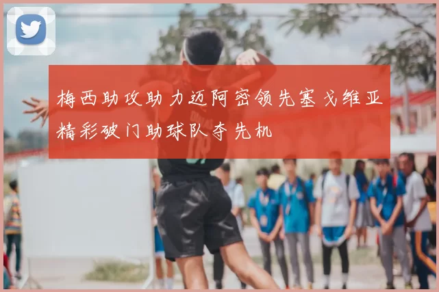 梅西助攻助力迈阿密领先塞戈维亚精彩破门助球队夺先机