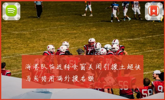 海港队临近转会窗关闭引援土超快马或将用满外援名额