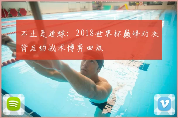 不止是进球：2018世界杯巅峰对决背后的战术博弈回放