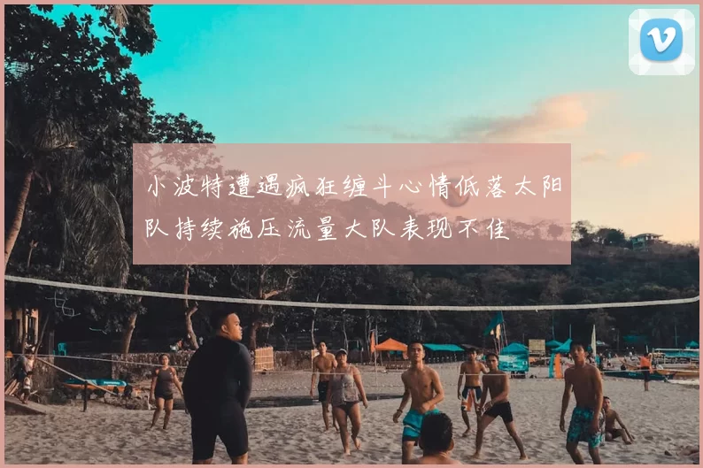 小波特遭遇疯狂缠斗心情低落太阳队持续施压流量大队表现不佳