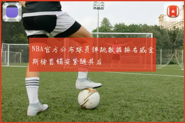 NBA官方公布球员弹跳数据排名威金斯榜首锡安紧随其后