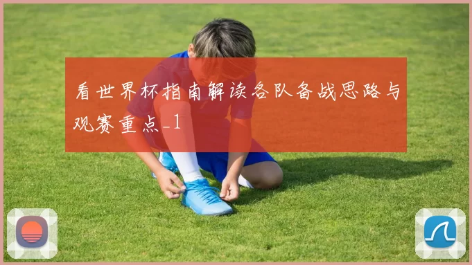 看世界杯指南解读各队备战思路与观赛重点_1