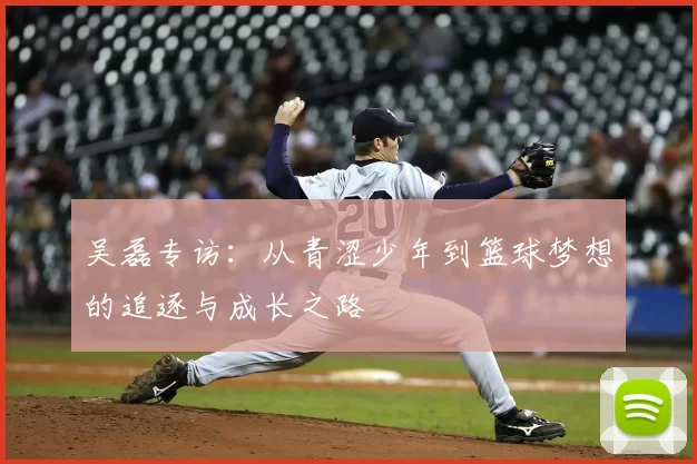 吴磊专访:从青涩少年到篮球梦想的追逐与成长之路