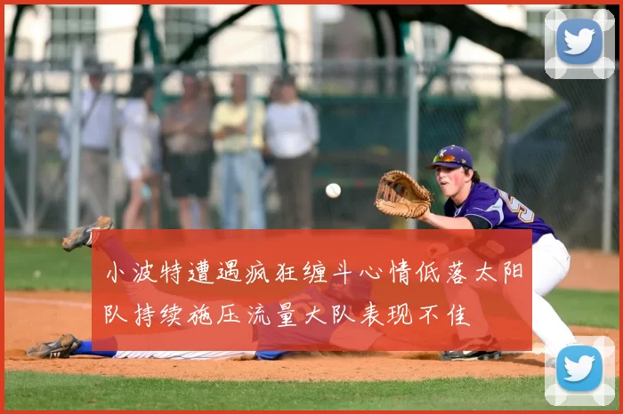 小波特遭遇疯狂缠斗心情低落太阳队持续施压流量大队表现不佳