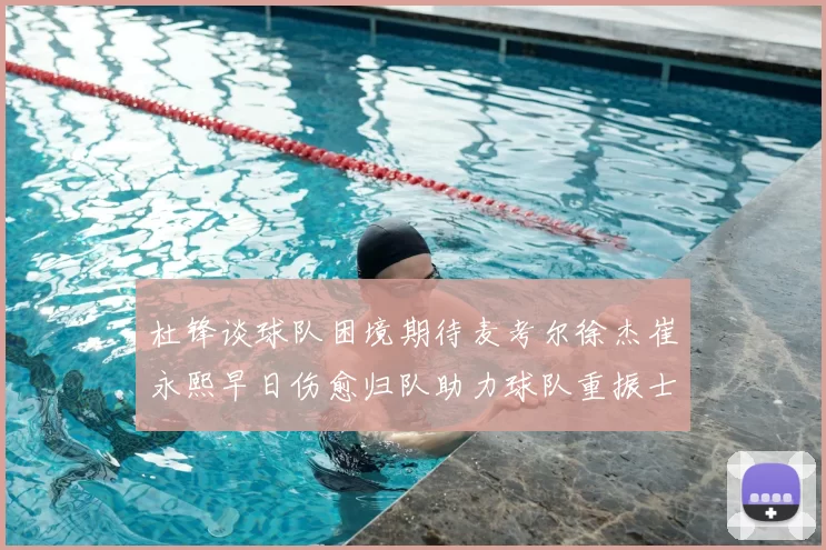 杜锋谈球队困境期待麦考尔徐杰崔永熙早日伤愈归队助力球队重振士气