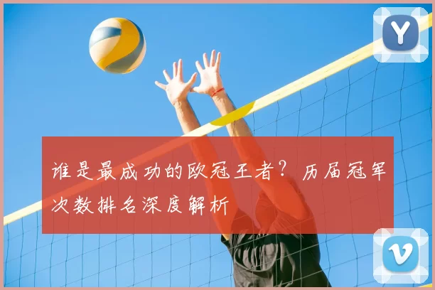 谁是最成功的欧冠王者？历届冠军次数排名深度解析