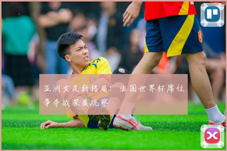 亚洲女足新格局:法国世界杯席位争夺战深度观察