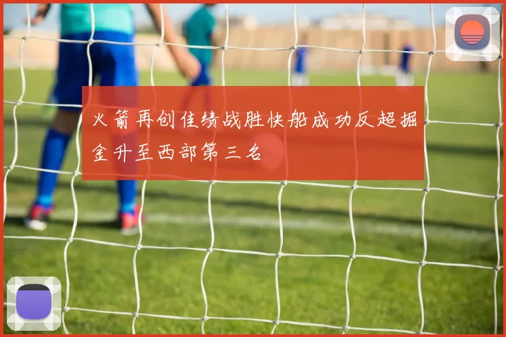 火箭再创佳绩战胜快船成功反超掘金升至西部第三名