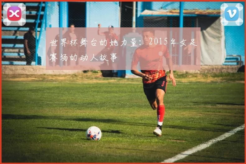 世界杯舞台的她力量:2015年女足赛场的动人故事