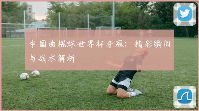 中国曲棍球世界杯夺冠：精彩瞬间与战术解析