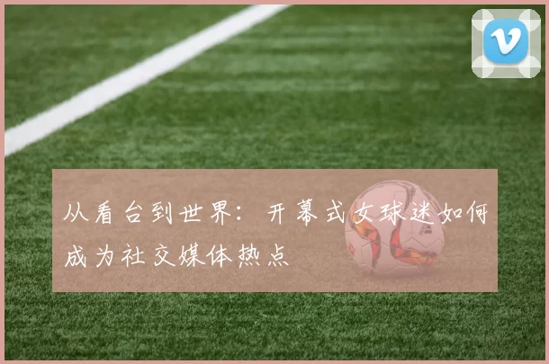 从看台到世界：开幕式女球迷如何成为社交媒体热点