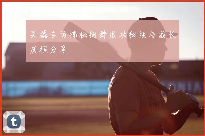吴磊专访揭秘街舞成功秘诀与成长历程分享