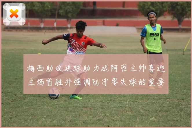梅西助攻进球助力迈阿密主帅喜迎主场首胜并强调防守零失球的重要性