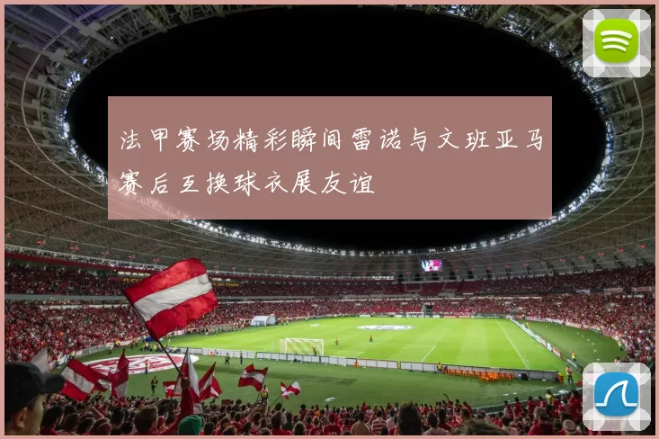 法甲赛场精彩瞬间雷诺与文班亚马赛后互换球衣展友谊