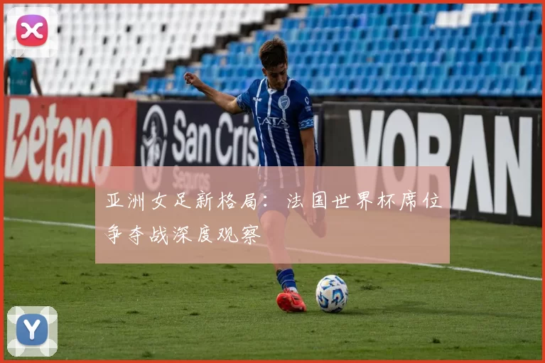 亚洲女足新格局:法国世界杯席位争夺战深度观察