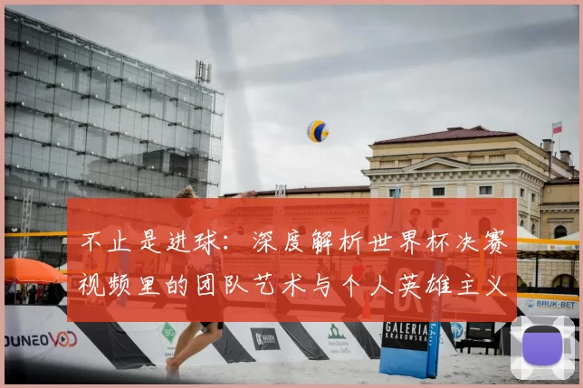 不止是进球：深度解析世界杯决赛视频里的团队艺术与个人英雄主义