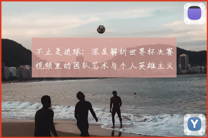 不止是进球:深度解析世界杯决赛视频里的团队艺术与个人英雄主义