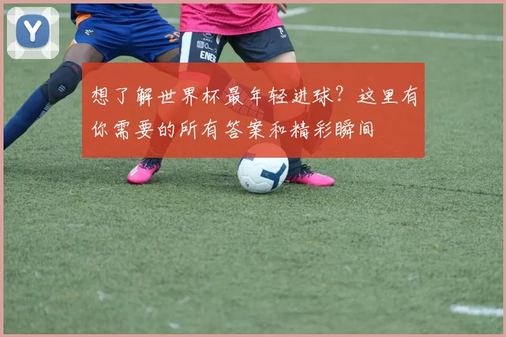 想了解世界杯最年轻进球？这里有你需要的所有答案和精彩瞬间