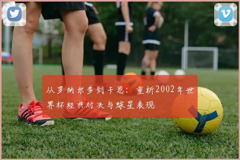 从罗纳尔多到卡恩：重析2002年世界杯经典对决与球星表现