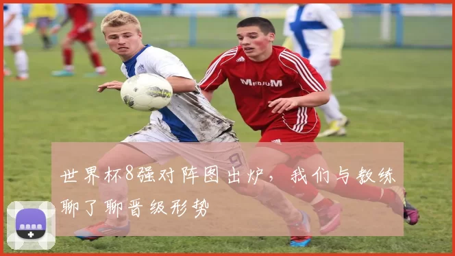 世界杯8强对阵图出炉，我们与教练聊了聊晋级形势