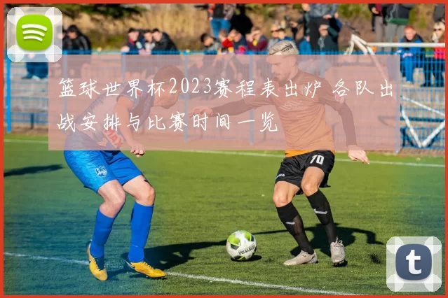篮球世界杯2023赛程表出炉 各队出战安排与比赛时间一览