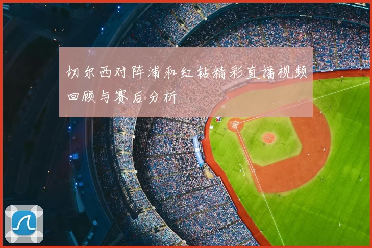 切尔西对阵浦和红钻精彩直播视频回顾与赛后分析