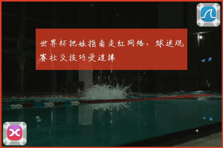 世界杯把妹指南走红网络,球迷观赛社交技巧受追捧