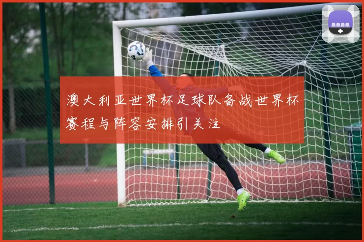 澳大利亚世界杯足球队备战世界杯赛程与阵容安排引关注