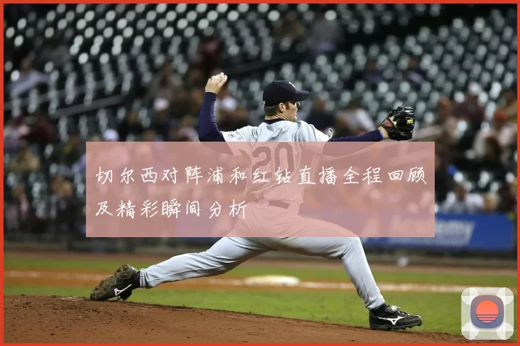 切尔西对阵浦和红钻直播全程回顾及精彩瞬间分析