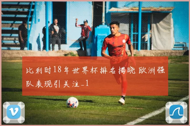 比利时18年世界杯排名揭晓 欧洲强队表现引关注_1