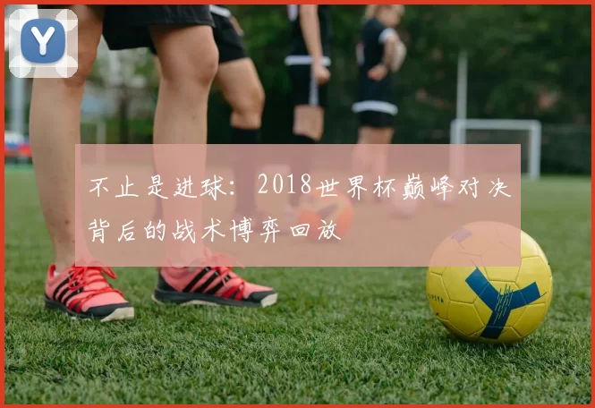 不止是进球：2018世界杯巅峰对决背后的战术博弈回放