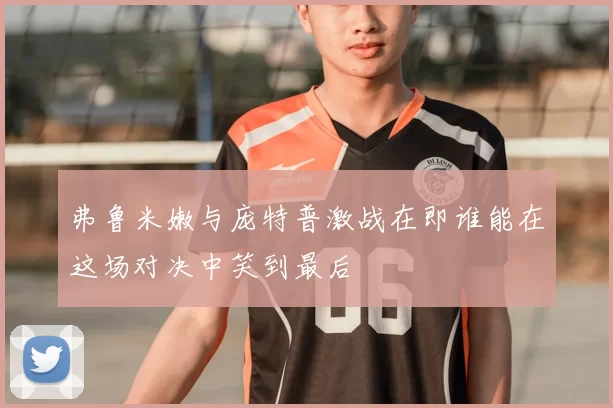 弗鲁米嫩与庞特普激战在即谁能在这场对决中笑到最后