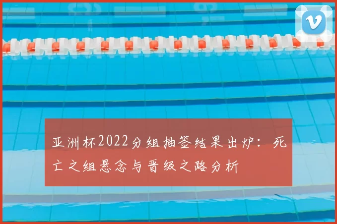 亚洲杯2022分组抽签结果出炉：死亡之组悬念与晋级之路分析