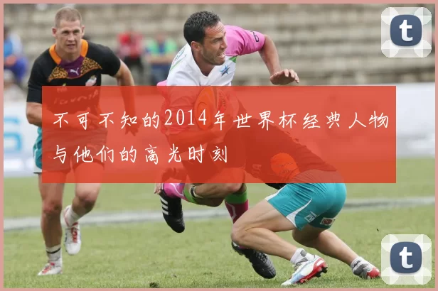 不可不知的2014年世界杯经典人物与他们的高光时刻