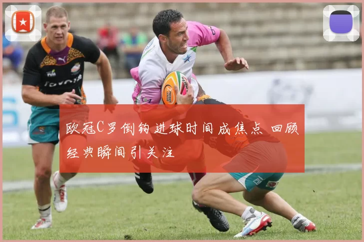 欧冠C罗倒钩进球时间成焦点 回顾经典瞬间引关注