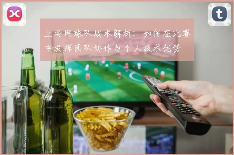 上海网球队战术解析：如何在比赛中发挥团队协作与个人技术优势