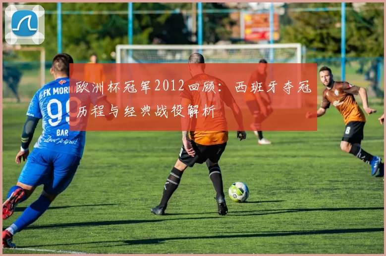 欧洲杯冠军2012回顾：西班牙夺冠历程与经典战役解析