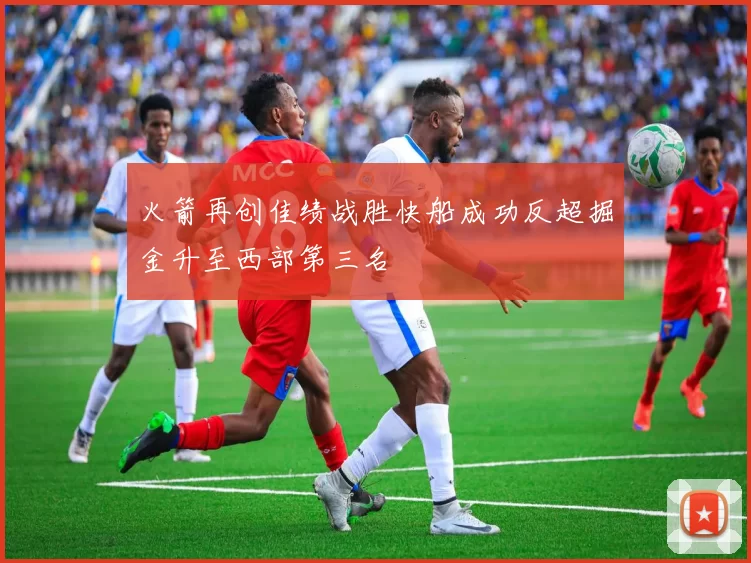 火箭再创佳绩战胜快船成功反超掘金升至西部第三名