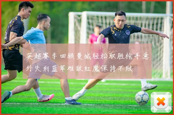 英超赛季回顾曼城轻松取胜枪手意外失利蓝军难敌红魔保持不败