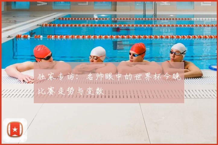 独家专访：名帅眼中的世界杯今晚比赛走势与变数