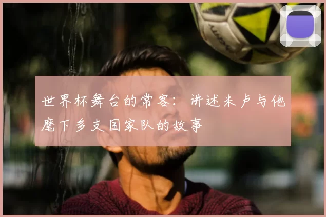 世界杯舞台的常客:讲述米卢与他麾下多支国家队的故事