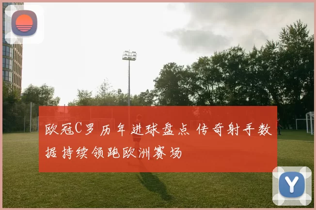 欧冠C罗历年进球盘点 传奇射手数据持续领跑欧洲赛场